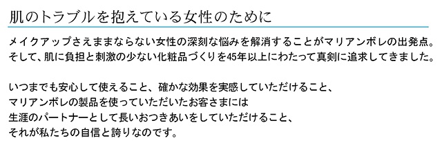 肌のトラブルを抱えているためにメイクアップさえままならない女性の深刻な悩みを解消することがマリアンボレの出発点そして、肌に負担と刺激のない化粧品づくりを30年以上にわたって真剣に追求してきましたいつまでも安心して使えること確かな効果を実感していただけることマリアンボレの製品を使っていただいたお客さまには生涯のパートナーとして長いおつきあいをしていただけることそれが私たちの自信と誇りなのです。